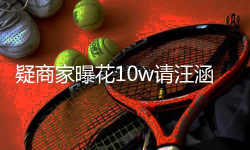 花1涵带货 呼大直退款家曝率近请汪翻车疑商
