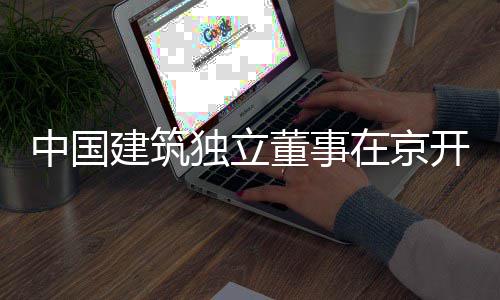 独立董事中国在京题调建筑务专产业房地开展研